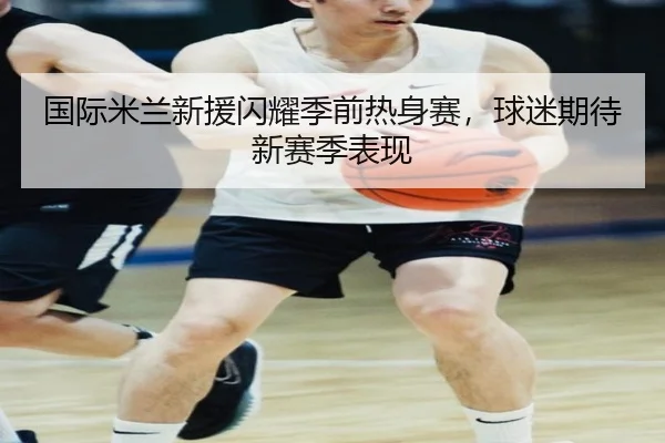 国际米兰新援闪耀季前热身赛，球迷期待新赛季表现