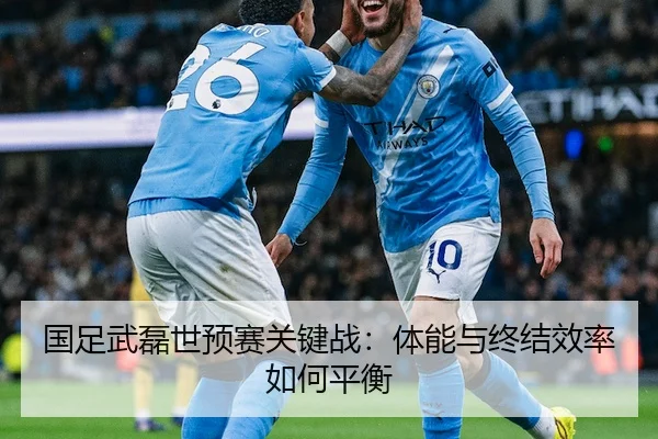 国足武磊世预赛关键战：体能与终结效率如何平衡
